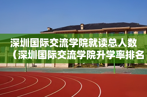 深圳国际交流学院就读总人数（深圳国际交流学院升学率排名）