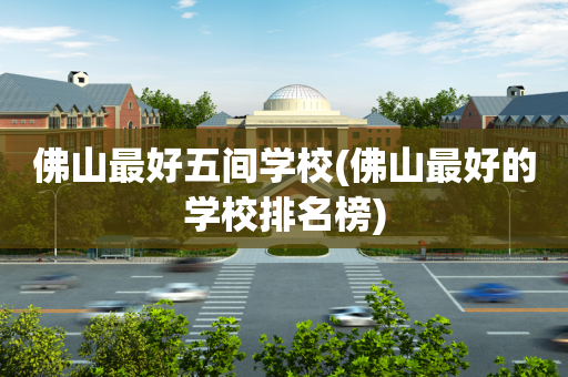 佛山最好五间学校(佛山最好的学校排名榜)