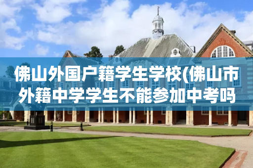 佛山外国户籍学生学校(佛山市外籍中学学生不能参加中考吗?)