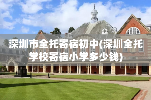 深圳市全托寄宿初中(深圳全托学校寄宿小学多少钱)