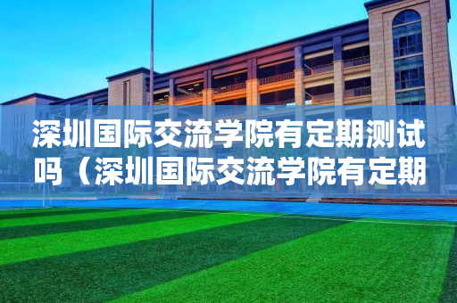 深圳国际交流学院有定期测试吗（深圳国际交流学院有定期测试吗）