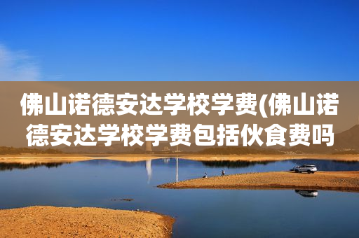 佛山诺德安达学校学费(佛山诺德安达学校学费包括伙食费吗)