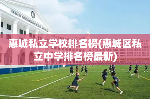惠城私立学校排名榜(惠城区私立中学排名榜最新)