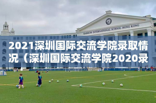 2021深圳国际交流学院录取情况（深圳国际交流学院2020录取情况）