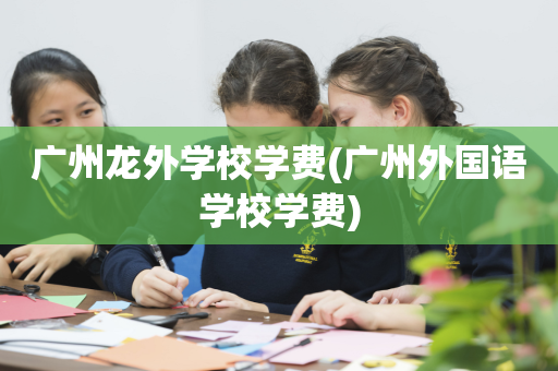 广州龙外学校学费(广州外国语学校学费)