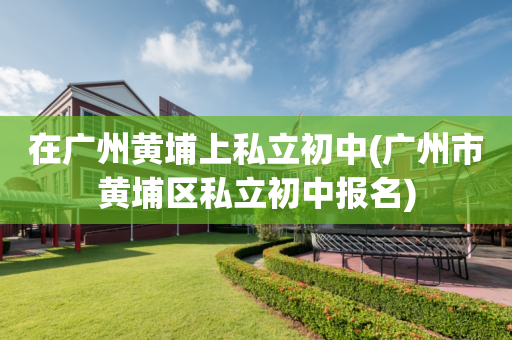 在广州黄埔上私立初中(广州市黄埔区私立初中报名)