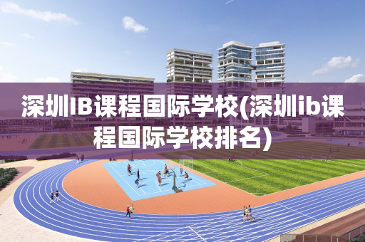 深圳IB课程国际学校(深圳ib课程国际学校排名)