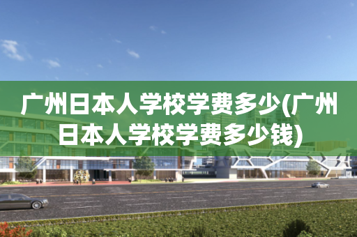 广州日本人学校学费多少(广州日本人学校学费多少钱)