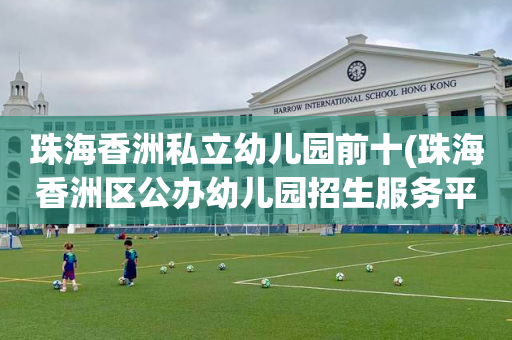 珠海香洲私立幼儿园前十(珠海香洲区公办幼儿园招生服务平台)