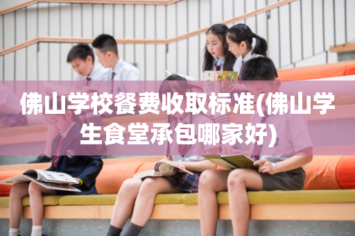 佛山学校餐费收取标准(佛山学生食堂承包哪家好)