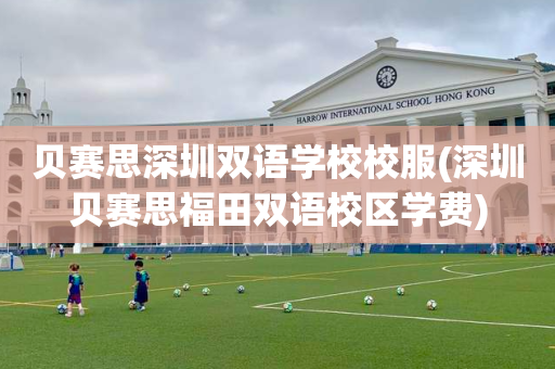 贝赛思深圳双语学校校服(深圳贝赛思福田双语校区学费)
