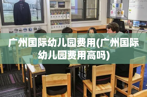 广州国际幼儿园费用(广州国际幼儿园费用高吗)