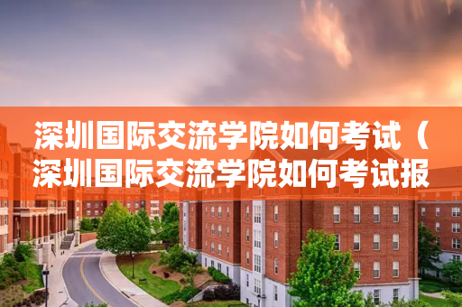 深圳国际交流学院如何考试（深圳国际交流学院如何考试报名）