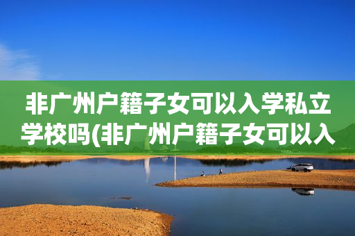 非广州户籍子女可以入学私立学校吗(非广州户籍子女可以入学私立学校吗初中)