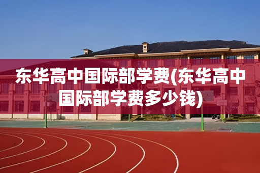 东华高中国际部学费(东华高中国际部学费多少钱)