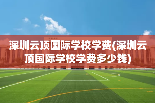 深圳云顶国际学校学费(深圳云顶国际学校学费多少钱)