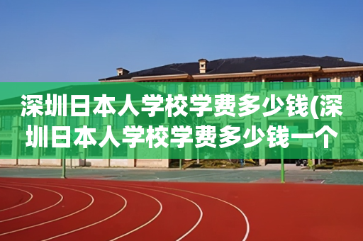 深圳日本人学校学费多少钱(深圳日本人学校学费多少钱一个学期)