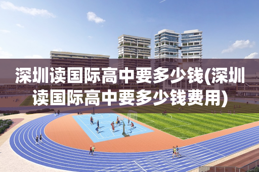 深圳读国际高中要多少钱(深圳读国际高中要多少钱费用)