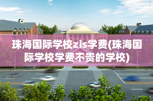珠海国际学校zis学费(珠海国际学校学费不贵的学校)