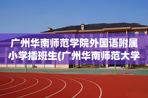 广州华南师范学院外国语附属小学插班生(广州华南师范大学外国语学校小学招生简章)