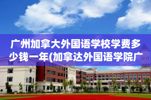 广州加拿大外国语学校学费多少钱一年(加拿达外国语学院广州一年的学费是多少)