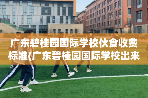 广东碧桂园国际学校伙食收费标准(广东碧桂园国际学校出来的学生能力)