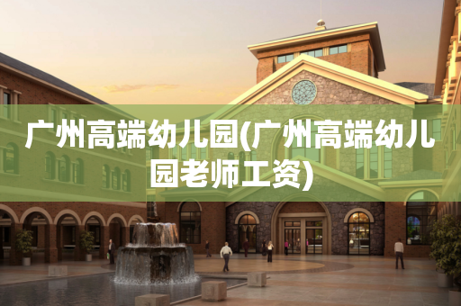 广州高端幼儿园(广州高端幼儿园老师工资)