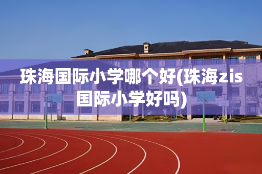 珠海国际小学哪个好(珠海zis国际小学好吗)