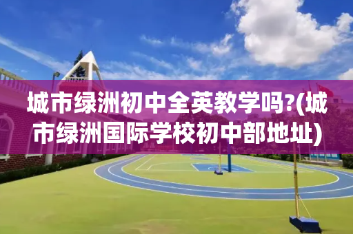 城市绿洲初中全英教学吗?(城市绿洲国际学校初中部地址)