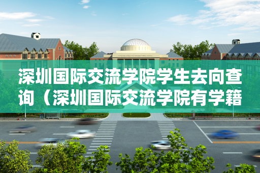 深圳国际交流学院学生去向查询（深圳国际交流学院有学籍吗）