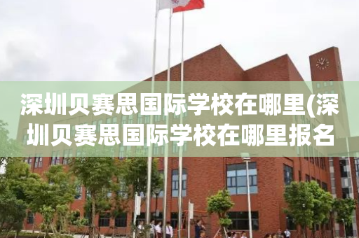 深圳贝赛思国际学校在哪里(深圳贝赛思国际学校在哪里报名)