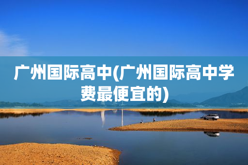广州国际高中(广州国际高中学费最便宜的)