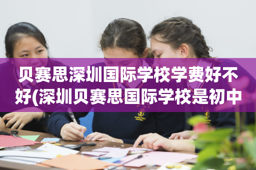 贝赛思深圳国际学校学费好不好(深圳贝赛思国际学校是初中还是高中)