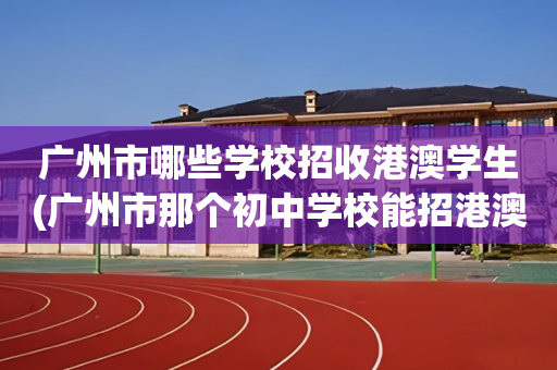 广州市哪些学校招收港澳学生(广州市那个初中学校能招港澳学生)