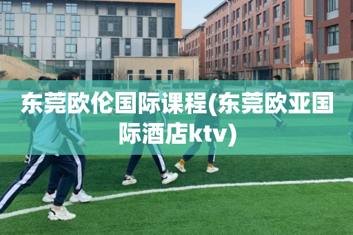 东莞欧伦国际课程(东莞欧亚国际酒店ktv)