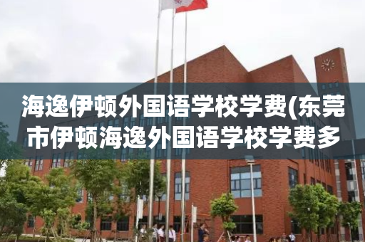 海逸伊顿外国语学校学费(东莞市伊顿海逸外国语学校学费多少钱)