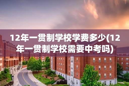 12年一贯制学校学费多少(12年一贯制学校需要中考吗)