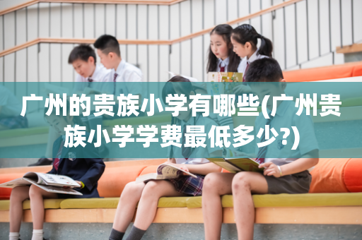 广州的贵族小学有哪些(广州贵族小学学费最低多少?)