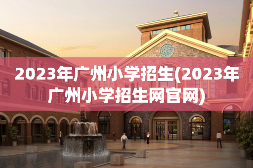2023年广州小学招生(2023年广州小学招生网官网)
