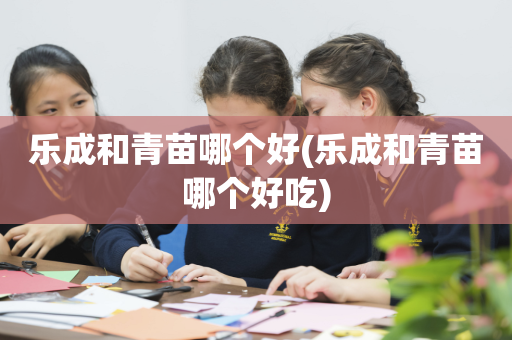 乐成和青苗哪个好(乐成和青苗哪个好吃)