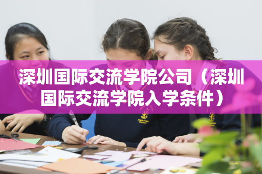 深圳国际交流学院公司（深圳国际交流学院入学条件）
