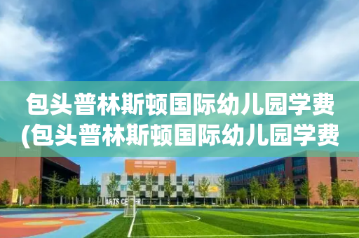 包头普林斯顿国际幼儿园学费(包头普林斯顿国际幼儿园学费一年多少)