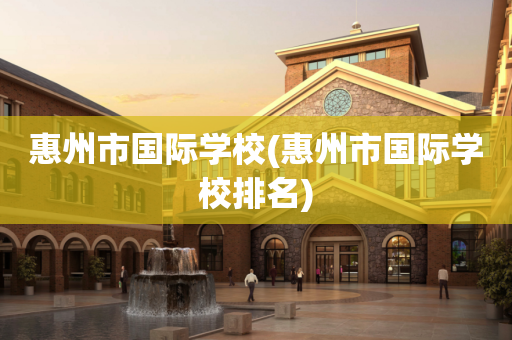 惠州市国际学校(惠州市国际学校排名)