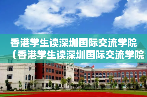 香港学生读深圳国际交流学院（香港学生读深圳国际交流学院要多少分）