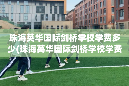 珠海英华国际剑桥学校学费多少(珠海英华国际剑桥学校学费多少钱一年)
