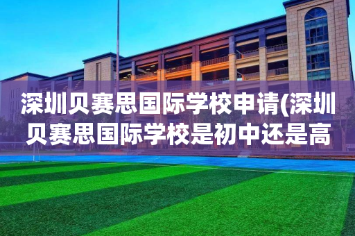 深圳贝赛思国际学校申请(深圳贝赛思国际学校是初中还是高中)
