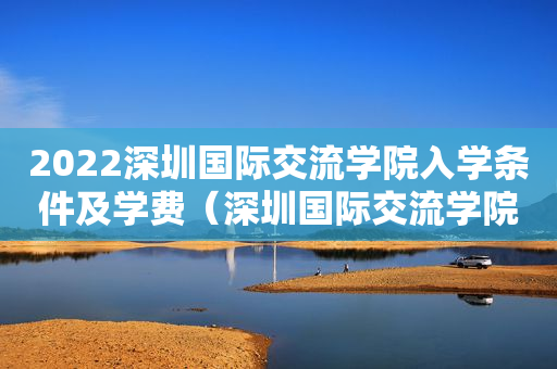 2022深圳国际交流学院入学条件及学费（深圳国际交流学院学费大概多少）