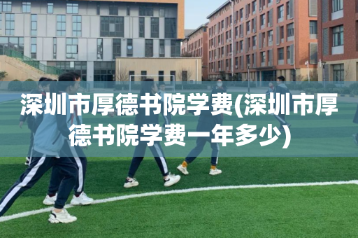 深圳市厚德书院学费(深圳市厚德书院学费一年多少)