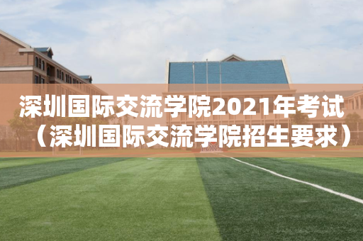 深圳国际交流学院2021年考试（深圳国际交流学院招生要求）