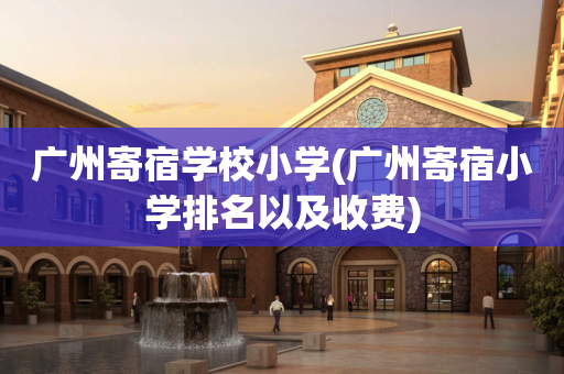 广州寄宿学校小学(广州寄宿小学排名以及收费)